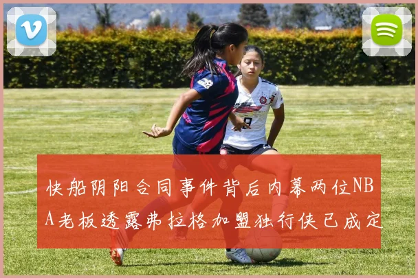 快船阴阳合同事件背后内幕两位NBA老板透露弗拉格加盟独行侠已成定局