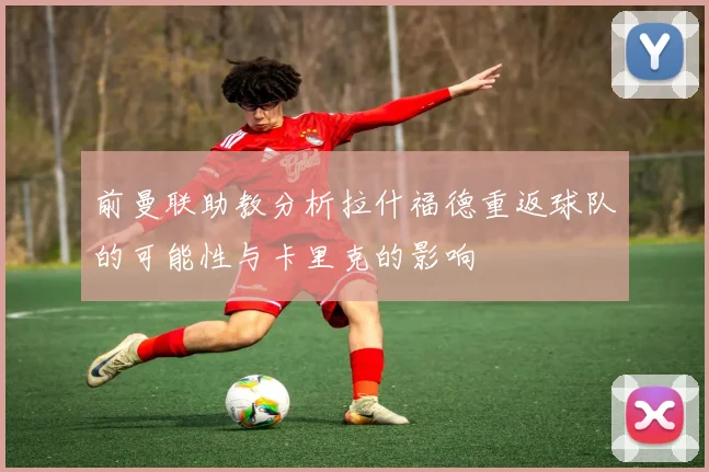 前曼联助教分析拉什福德重返球队的可能性与卡里克的影响
