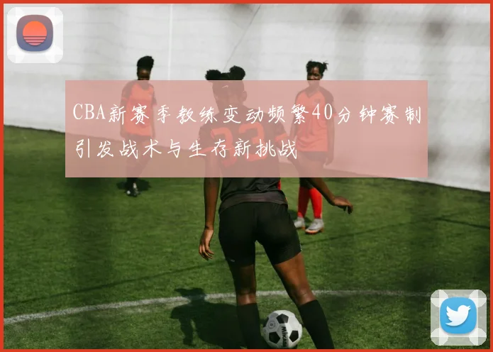 CBA新赛季教练变动频繁40分钟赛制引发战术与生存新挑战