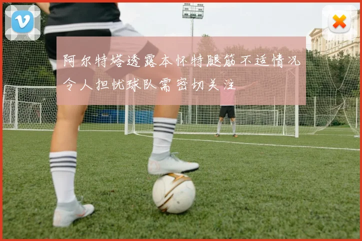 阿尔特塔透露本怀特腿筋不适情况令人担忧球队需密切关注