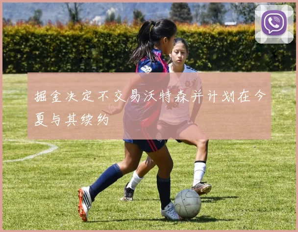 掘金决定不交易沃特森并计划在今夏与其续约