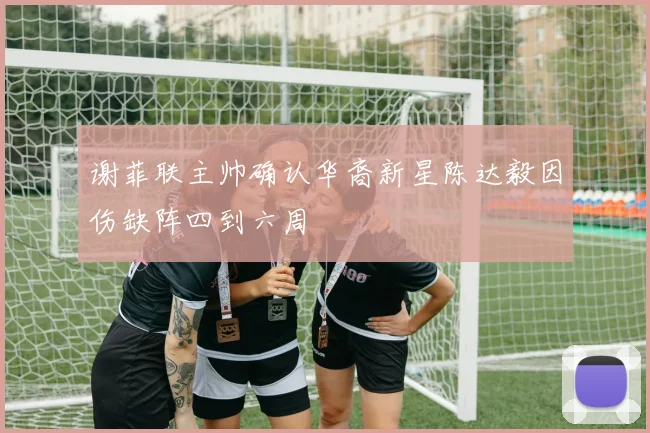 谢菲联主帅确认华裔新星陈达毅因伤缺阵四到六周