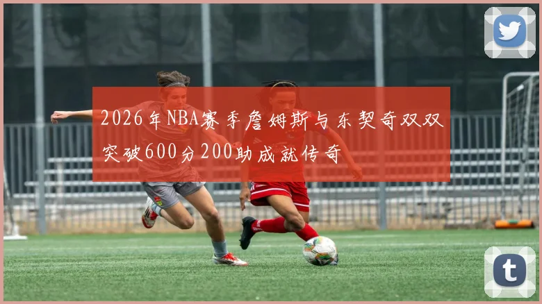 2026年NBA赛季詹姆斯与东契奇双双突破600分200助成就传奇