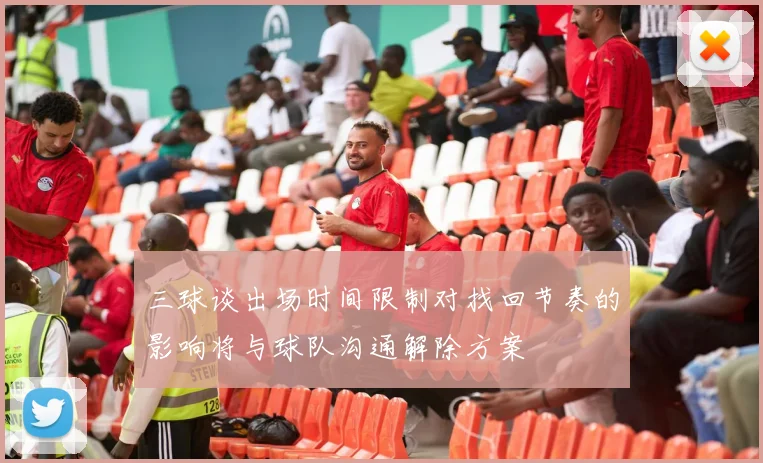 三球谈出场时间限制对找回节奏的影响将与球队沟通解除方案