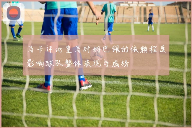 马卡评论皇马对姆巴佩的依赖程度影响球队整体表现与成绩