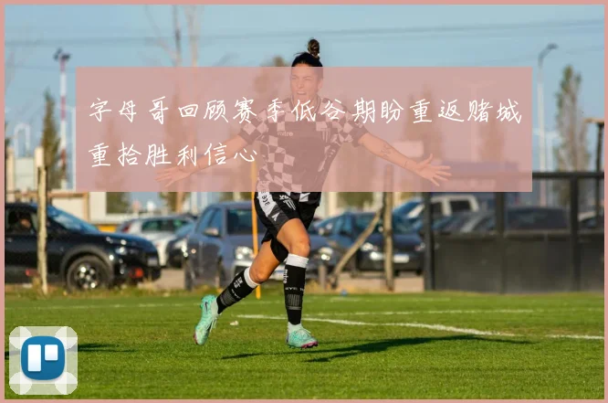 字母哥回顾赛季低谷期盼重返赌城重拾胜利信心