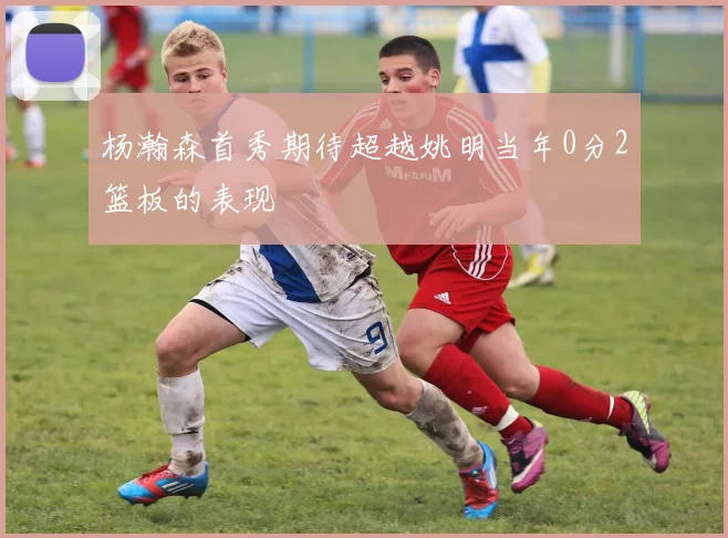 杨瀚森首秀期待超越姚明当年0分2篮板的表现