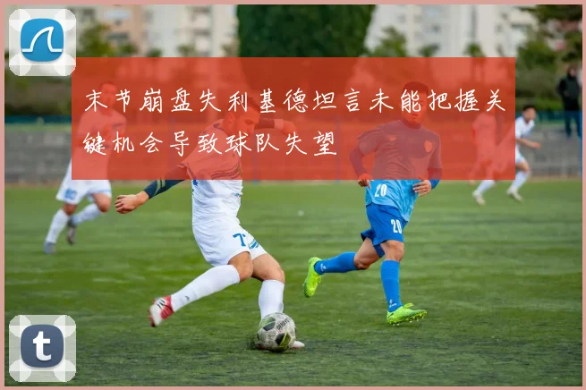 末节崩盘失利基德坦言未能把握关键机会导致球队失望