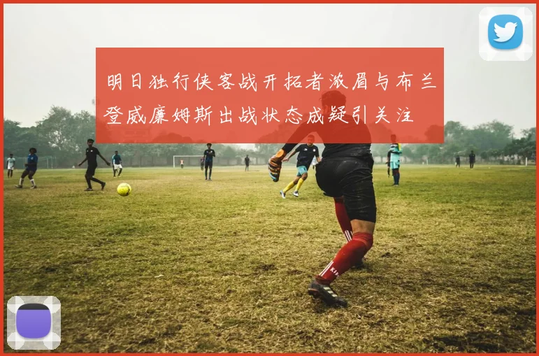 明日独行侠客战开拓者浓眉与布兰登威廉姆斯出战状态成疑引关注