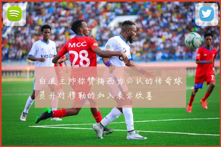 白浪主帅称赞梅西为公认的传奇球员并对穆勒的加入表示欣喜