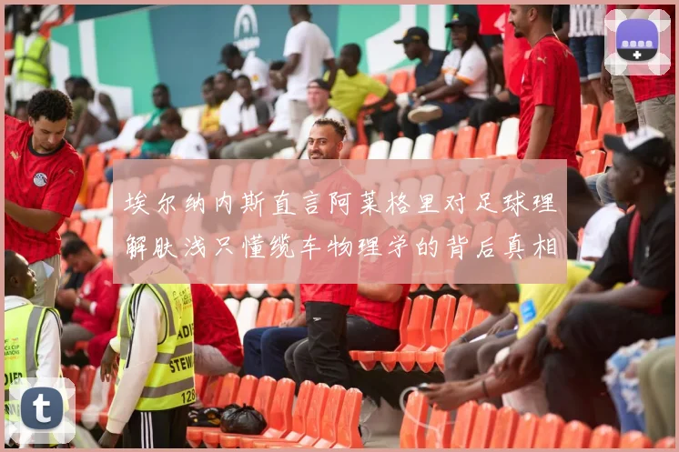 埃尔纳内斯直言阿莱格里对足球理解肤浅只懂缆车物理学的背后真相